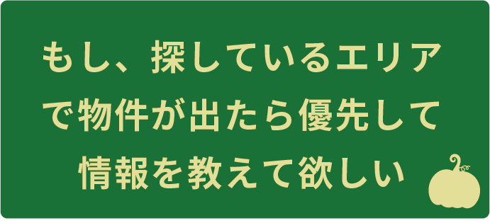 もし、探しているエリアで物件が出たら優先して情報を教えて欲しい
